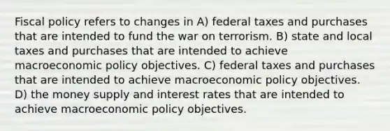 Fiscal policy refers to changes in A) federal taxes and purchases that are intended to fund the war on terrorism. B) state and local taxes and purchases that are intended to achieve macroeconomic policy objectives. C) federal taxes and purchases that are intended to achieve macroeconomic policy objectives. D) the money supply and interest rates that are intended to achieve macroeconomic policy objectives.