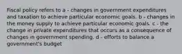 Fiscal policy refers to a - changes in government expenditures and taxation to achieve particular economic goals. b - changes in the money supply to achieve particular economic goals. c - the change in private expenditures that occurs as a consequence of changes in government spending. d - efforts to balance a government's budget