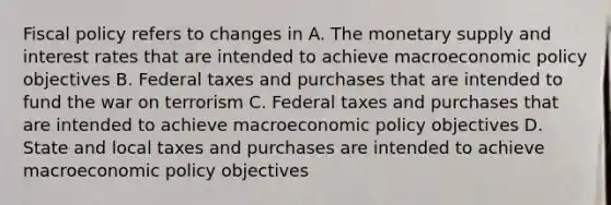 Fiscal policy refers to changes in A. The monetary supply and interest rates that are intended to achieve macroeconomic policy objectives B. Federal taxes and purchases that are intended to fund the war on terrorism C. Federal taxes and purchases that are intended to achieve macroeconomic policy objectives D. State and local taxes and purchases are intended to achieve macroeconomic policy objectives