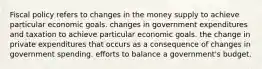 Fiscal policy refers to changes in the money supply to achieve particular economic goals. changes in government expenditures and taxation to achieve particular economic goals. the change in private expenditures that occurs as a consequence of changes in government spending. efforts to balance a government's budget.