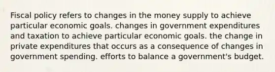 <a href='https://www.questionai.com/knowledge/kPTgdbKdvz-fiscal-policy' class='anchor-knowledge'>fiscal policy</a> refers to changes in the money supply to achieve particular economic goals. changes in government expenditures and taxation to achieve particular economic goals. the change in private expenditures that occurs as a consequence of changes in government spending. efforts to balance a government's budget.