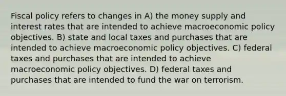 Fiscal policy refers to changes in A) the money supply and interest rates that are intended to achieve macroeconomic policy objectives. B) state and local taxes and purchases that are intended to achieve macroeconomic policy objectives. C) federal taxes and purchases that are intended to achieve macroeconomic policy objectives. D) federal taxes and purchases that are intended to fund the war on terrorism.