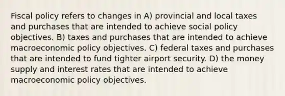 Fiscal policy refers to changes in A) provincial and local taxes and purchases that are intended to achieve social policy objectives. B) taxes and purchases that are intended to achieve macroeconomic policy objectives. C) federal taxes and purchases that are intended to fund tighter airport security. D) the money supply and interest rates that are intended to achieve macroeconomic policy objectives.