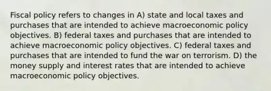 Fiscal policy refers to changes in A) state and local taxes and purchases that are intended to achieve macroeconomic policy objectives. B) federal taxes and purchases that are intended to achieve macroeconomic policy objectives. C) federal taxes and purchases that are intended to fund the war on terrorism. D) the money supply and interest rates that are intended to achieve macroeconomic policy objectives.