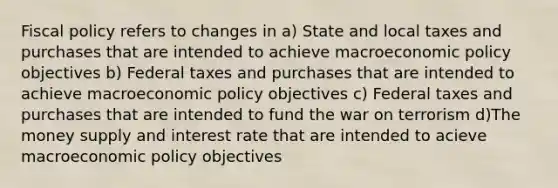 Fiscal policy refers to changes in a) State and local taxes and purchases that are intended to achieve macroeconomic policy objectives b) Federal taxes and purchases that are intended to achieve macroeconomic policy objectives c) Federal taxes and purchases that are intended to fund the war on terrorism d)The money supply and interest rate that are intended to acieve macroeconomic policy objectives