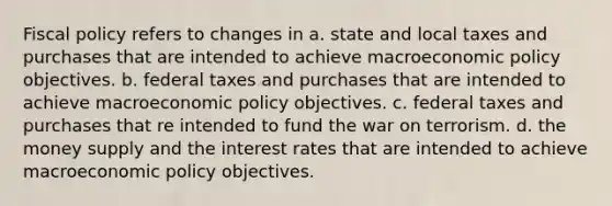 <a href='https://www.questionai.com/knowledge/kPTgdbKdvz-fiscal-policy' class='anchor-knowledge'>fiscal policy</a> refers to changes in a. state and local taxes and purchases that are intended to achieve macro<a href='https://www.questionai.com/knowledge/kWbX8L76Bu-economic-policy' class='anchor-knowledge'>economic policy</a> objectives. b. federal taxes and purchases that are intended to achieve macroeconomic policy objectives. c. federal taxes and purchases that re intended to fund the war on terrorism. d. the money supply and the interest rates that are intended to achieve macroeconomic policy objectives.