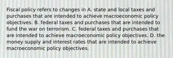 <a href='https://www.questionai.com/knowledge/kPTgdbKdvz-fiscal-policy' class='anchor-knowledge'>fiscal policy</a> refers to changes in A. state and local taxes and purchases that are intended to achieve macro<a href='https://www.questionai.com/knowledge/kWbX8L76Bu-economic-policy' class='anchor-knowledge'>economic policy</a> objectives. B. federal taxes and purchases that are intended to fund the war on terrorism. C. federal taxes and purchases that are intended to achieve macroeconomic policy objectives. D. the money supply and interest rates that are intended to achieve macroeconomic policy objectives.