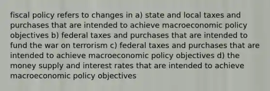 fiscal policy refers to changes in a) state and local taxes and purchases that are intended to achieve macroeconomic policy objectives b) federal taxes and purchases that are intended to fund the war on terrorism c) federal taxes and purchases that are intended to achieve macroeconomic policy objectives d) the money supply and interest rates that are intended to achieve macroeconomic policy objectives