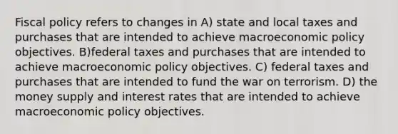 <a href='https://www.questionai.com/knowledge/kPTgdbKdvz-fiscal-policy' class='anchor-knowledge'>fiscal policy</a> refers to changes in A) state and local taxes and purchases that are intended to achieve macro<a href='https://www.questionai.com/knowledge/kWbX8L76Bu-economic-policy' class='anchor-knowledge'>economic policy</a> objectives. B)federal taxes and purchases that are intended to achieve macroeconomic policy objectives. C) federal taxes and purchases that are intended to fund the war on terrorism. D) the money supply and interest rates that are intended to achieve macroeconomic policy objectives.