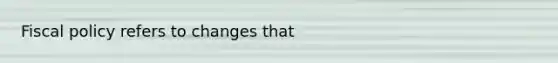 Fiscal policy refers to changes that