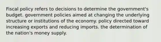 Fiscal policy refers to decisions to determine the government's budget. government policies aimed at changing the underlying structure or institutions of the economy. policy directed toward increasing exports and reducing imports. the determination of the nation's money supply.