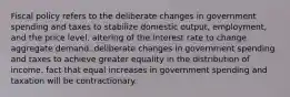 Fiscal policy refers to the deliberate changes in government spending and taxes to stabilize domestic output, employment, and the price level. altering of the interest rate to change aggregate demand. deliberate changes in government spending and taxes to achieve greater equality in the distribution of income. fact that equal increases in government spending and taxation will be contractionary.