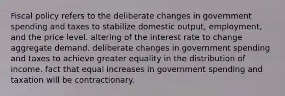 Fiscal policy refers to the deliberate changes in government spending and taxes to stabilize domestic output, employment, and the price level. altering of the interest rate to change aggregate demand. deliberate changes in government spending and taxes to achieve greater equality in the distribution of income. fact that equal increases in government spending and taxation will be contractionary.