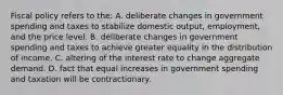 Fiscal policy refers to the: A. deliberate changes in government spending and taxes to stabilize domestic output, employment, and the price level. B. deliberate changes in government spending and taxes to achieve greater equality in the distribution of income. C. altering of the interest rate to change aggregate demand. D. fact that equal increases in government spending and taxation will be contractionary.