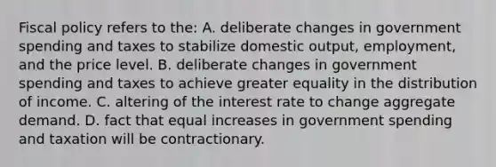 Fiscal policy refers to the: A. deliberate changes in government spending and taxes to stabilize domestic output, employment, and the price level. B. deliberate changes in government spending and taxes to achieve greater equality in the distribution of income. C. altering of the interest rate to change aggregate demand. D. fact that equal increases in government spending and taxation will be contractionary.