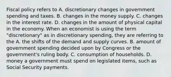 Fiscal policy refers to A. discretionary changes in government spending and taxes. B. changes in the money supply. C. changes in the interest rate. D. changes in the amount of physical capital in the economy. When an economist is using the term​ "discretionary" as in discretionary​ spending, they are referring to the A. the shifts of the demand and supply curves. B. amount of government spending decided upon by Congress or the​ government's ruling body. C. consumption of households. D. money a government must spend on legislated​ items, such as Social Security payments.