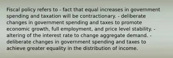 Fiscal policy refers to - fact that equal increases in government spending and taxation will be contractionary. - deliberate changes in government spending and taxes to promote economic growth, full employment, and price level stability. - altering of the interest rate to change aggregate demand. - deliberate changes in government spending and taxes to achieve greater equality in the distribution of income.