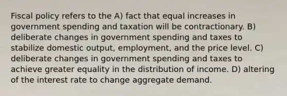 <a href='https://www.questionai.com/knowledge/kPTgdbKdvz-fiscal-policy' class='anchor-knowledge'>fiscal policy</a> refers to the A) fact that equal increases in government spending and taxation will be contractionary. B) deliberate changes in government spending and taxes to stabilize domestic output, employment, and the price level. C) deliberate changes in government spending and taxes to achieve greater equality in the distribution of income. D) altering of the interest rate to change aggregate demand.