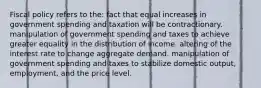 Fiscal policy refers to the: fact that equal increases in government spending and taxation will be contractionary. manipulation of government spending and taxes to achieve greater equality in the distribution of income. altering of the interest rate to change aggregate demand. manipulation of government spending and taxes to stabilize domestic output, employment, and the price level.