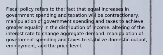 Fiscal policy refers to the: fact that equal increases in government spending and taxation will be contractionary. manipulation of government spending and taxes to achieve greater equality in the distribution of income. altering of the interest rate to change aggregate demand. manipulation of government spending and taxes to stabilize domestic output, employment, and the price level.