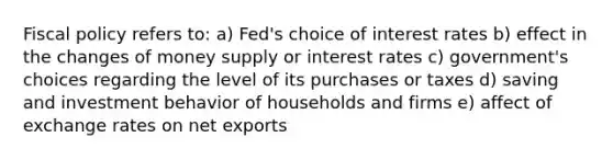 Fiscal policy refers to: a) Fed's choice of interest rates b) effect in the changes of money supply or interest rates c) government's choices regarding the level of its purchases or taxes d) saving and investment behavior of households and firms e) affect of exchange rates on net exports