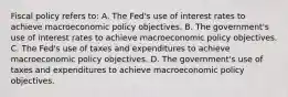 Fiscal policy refers​ to: A. The​ Fed's use of interest rates to achieve macroeconomic policy objectives. B. The​ government's use of interest rates to achieve macroeconomic policy objectives. C. The​ Fed's use of taxes and expenditures to achieve macroeconomic policy objectives. D. The​ government's use of taxes and expenditures to achieve macroeconomic policy objectives.