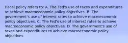 Fiscal policy refers​ to: A. The​ Fed's use of taxes and expenditures to achieve macroeconomic policy objectives. B. The​ government's use of interest rates to achieve macroeconomic policy objectives. C. The​ Fed's use of interest rates to achieve macroeconomic policy objectives. D. The​ government's use of taxes and expenditures to achieve macroeconomic policy objectives.