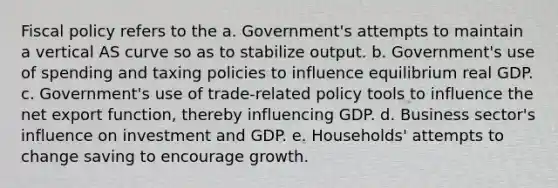 Fiscal policy refers to the a. Government's attempts to maintain a vertical AS curve so as to stabilize output. b. Government's use of spending and taxing policies to influence equilibrium real GDP. c. Government's use of trade-related policy tools to influence the net export function, thereby influencing GDP. d. Business sector's influence on investment and GDP. e. Households' attempts to change saving to encourage growth.