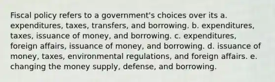 Fiscal policy refers to a government's choices over its a. expenditures, taxes, transfers, and borrowing. b. expenditures, taxes, issuance of money, and borrowing. c. expenditures, foreign affairs, issuance of money, and borrowing. d. issuance of money, taxes, environmental regulations, and foreign affairs. e. changing the money supply, defense, and borrowing.