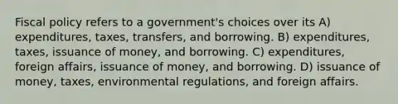 Fiscal policy refers to a government's choices over its A) expenditures, taxes, transfers, and borrowing. B) expenditures, taxes, issuance of money, and borrowing. C) expenditures, foreign affairs, issuance of money, and borrowing. D) issuance of money, taxes, environmental regulations, and foreign affairs.