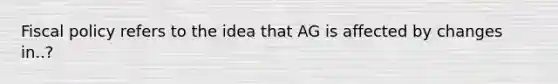 Fiscal policy refers to the idea that AG is affected by changes in..?