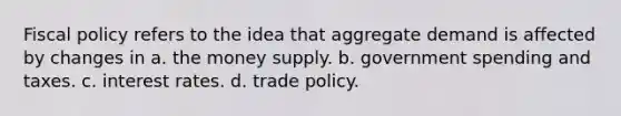 Fiscal policy refers to the idea that aggregate demand is affected by changes in a. the money supply. b. government spending and taxes. c. interest rates. d. trade policy.