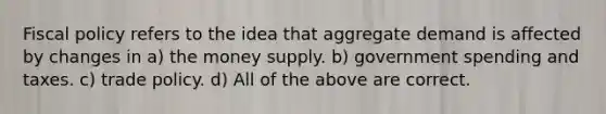 Fiscal policy refers to the idea that aggregate demand is affected by changes in a) the money supply. b) government spending and taxes. c) trade policy. d) All of the above are correct.