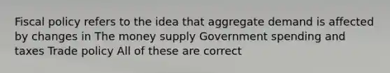 Fiscal policy refers to the idea that aggregate demand is affected by changes in The money supply Government spending and taxes Trade policy All of these are correct