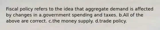 Fiscal policy refers to the idea that aggregate demand is affected by changes in a.government spending and taxes. b.All of the above are correct. c.the money supply. d.trade policy.