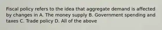 Fiscal policy refers to the idea that aggregate demand is affected by changes in A. The money supply B. Government spending and taxes C. Trade policy D. All of the above