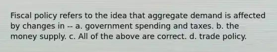 <a href='https://www.questionai.com/knowledge/kPTgdbKdvz-fiscal-policy' class='anchor-knowledge'>fiscal policy</a> refers to the idea that aggregate demand is affected by changes in -- a. government spending and taxes. b. the money supply. c. All of the above are correct. d. trade policy.