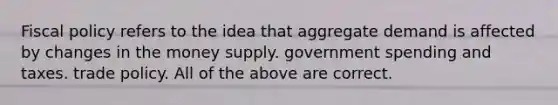 Fiscal policy refers to the idea that aggregate demand is affected by changes in the money supply. government spending and taxes. trade policy. All of the above are correct.