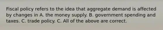 <a href='https://www.questionai.com/knowledge/kPTgdbKdvz-fiscal-policy' class='anchor-knowledge'>fiscal policy</a> refers to the idea that aggregate demand is affected by changes in A. the money supply. B. government spending and taxes. C. trade policy. C. All of the above are correct.