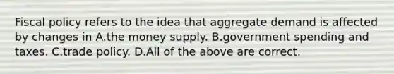 Fiscal policy refers to the idea that aggregate demand is affected by changes in A.the money supply. B.government spending and taxes. C.trade policy. D.All of the above are correct.