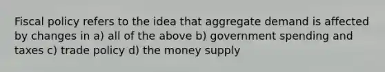 <a href='https://www.questionai.com/knowledge/kPTgdbKdvz-fiscal-policy' class='anchor-knowledge'>fiscal policy</a> refers to the idea that aggregate demand is affected by changes in a) all of the above b) government spending and taxes c) trade policy d) the money supply