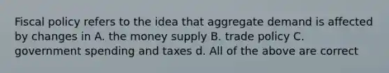 Fiscal policy refers to the idea that aggregate demand is affected by changes in A. the money supply B. trade policy C. government spending and taxes d. All of the above are correct