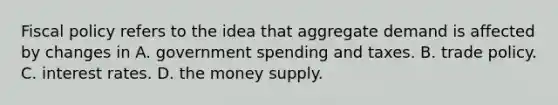 Fiscal policy refers to the idea that aggregate demand is affected by changes in A. government spending and taxes. B. trade policy. C. interest rates. D. the money supply.