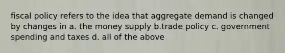 <a href='https://www.questionai.com/knowledge/kPTgdbKdvz-fiscal-policy' class='anchor-knowledge'>fiscal policy</a> refers to the idea that aggregate demand is changed by changes in a. the money supply b.trade policy c. government spending and taxes d. all of the above