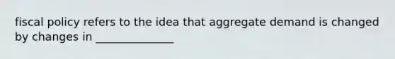 fiscal policy refers to the idea that aggregate demand is changed by changes in ______________