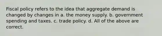 Fiscal policy refers to the idea that aggregate demand is changed by changes in a. the money supply. b. government spending and taxes. c. trade policy. d. All of the above are correct.