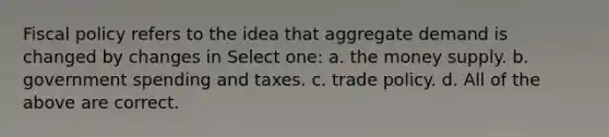 Fiscal policy refers to the idea that aggregate demand is changed by changes in Select one: a. the money supply. b. government spending and taxes. c. trade policy. d. All of the above are correct.