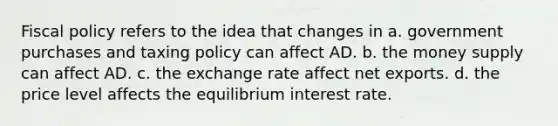 Fiscal policy refers to the idea that changes in a. government purchases and taxing policy can affect AD. b. the money supply can affect AD. c. the exchange rate affect net exports. d. the price level affects the equilibrium interest rate.