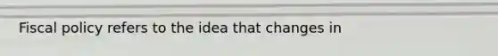 Fiscal policy refers to the idea that changes in
