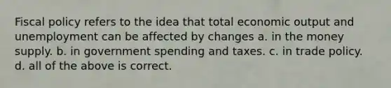 Fiscal policy refers to the idea that total economic output and unemployment can be affected by changes a. in the money supply. b. in government spending and taxes. c. in trade policy. d. all of the above is correct.